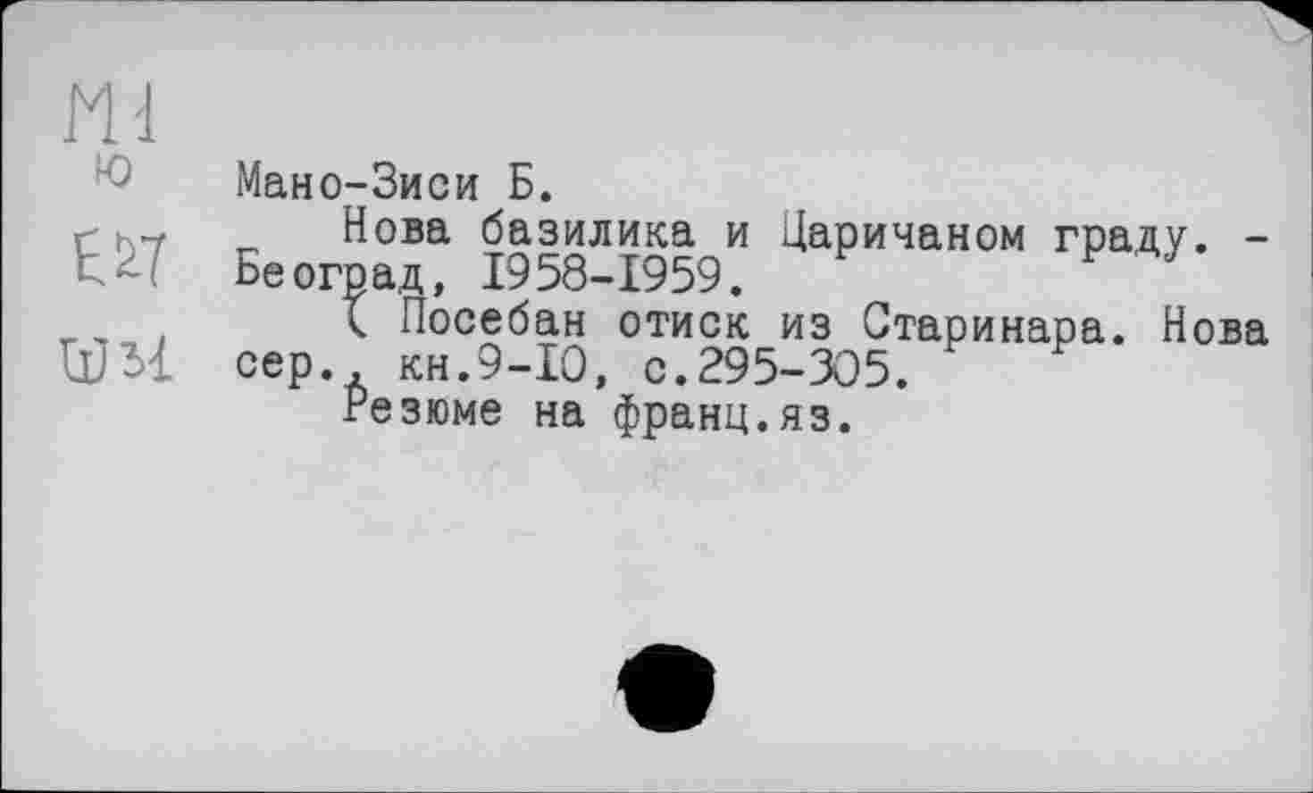 ﻿Ml
ю
E&ï
Мано-Зиси Б.
Нова базилика и Царичаном граду. -Бе оград, 1958-1959.	F J
< Посебан отиск из Старинара. Нова сер. кн.9-Ю, с.295-305.
Резюме на франц.яз.